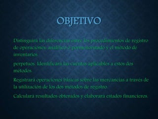 OBJETIVO
Distinguirá las diferencias entre los procedimientos de registro
de operaciones: analítico ó pormenorizado y el método de
inventarios
perpetuos. Identificará las cuentas aplicables a estos dos
métodos.
Registrará operaciones básicas sobre las mercancías a través de
la utilización de los dos métodos de registro.
Calculará resultados obtenidos y elaborará estados financieros.
 