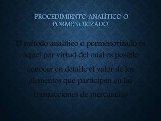 PROCEDIMIENTO ANALÍTICO O
PORMENORIZADO
El método analítico o pormenorizado es
aquel por virtud del cual es posible
conocer en detalle el valor de los
elementos que participan en las
transacciones de mercancías
 