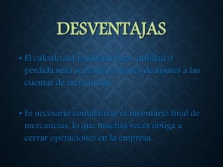 DESVENTAJAS
• El cálculo del resultado final, utilidad o
pérdida neta se realiza a través de ajustes a las
cuentas de mercancías.
• Es necesario contabilizar el inventario final de
mercancías, lo que muchas veces obliga a
cerrar operaciones en la empresa.
 