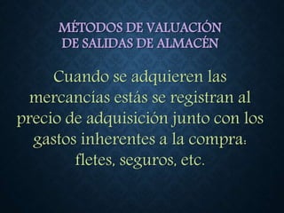 MÉTODOS DE VALUACIÓN
DE SALIDAS DE ALMACÉN
Cuando se adquieren las
mercancías estás se registran al
precio de adquisición junto con los
gastos inherentes a la compra:
fletes, seguros, etc.
 