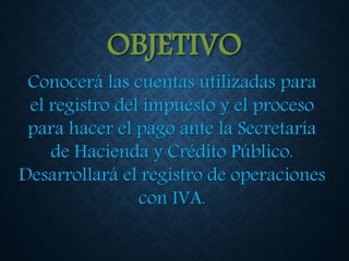 OBJETIVO
Conocerá las cuentas utilizadas para
el registro del impuesto y el proceso
para hacer el pago ante la Secretaría
de Hacienda y Crédito Público.
Desarrollará el registro de operaciones
con IVA.
 