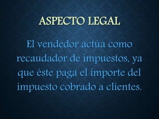 ASPECTO LEGAL
El vendedor actúa como
recaudador de impuestos, ya
que éste paga el importe del
impuesto cobrado a clientes.
 