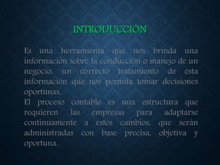 INTRODUCCIÓN
Es una herramienta que nos brinda una
información sobre la conducción o manejo de un
negocio, un correcto tratamiento de esta
información que nos permita tomar decisiones
oportunas.
El proceso contable es una estructura que
requieren las empresas para adaptarse
continuamente a estos cambios, que serán
administradas con base precisa, objetiva y
oportuna.
 