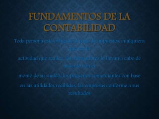 FUNDAMENTOS DE LA
CONTABILIDAD
Toda persona está obligada al pago de impuestos, cualquiera
que sea la
actividad que realice, los trabajadores lo llevan a cabo de
acuerdo con el
monto de su sueldo, los pequeños comerciantes con base
en las utilidades recibidas, las empresas conforme a sus
resultados
 
