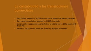 La contabilidad y las transacciones
comerciales
1 Gary Guillen invierte S/.30,000 para iniciar un negocio de agencia de viajes.
2 Gary compra una oficina, pagando S/.20,000 al contado.
3 Compra útiles y accesorios para la oficina, al crédito por S/.500 a pagar dentro
de 30 días.
4 Recibe S/.5,500 por una venta que efectúa y le pagan al contado.
 