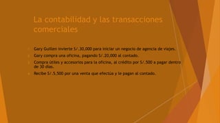 La contabilidad y las transacciones
comerciales
1 Gary Guillen invierte S/.30,000 para iniciar un negocio de agencia de viajes.
2 Gary compra una oficina, pagando S/.20,000 al contado.
3 Compra útiles y accesorios para la oficina, al crédito por S/.500 a pagar dentro
de 30 días.
4 Recibe S/.5,500 por una venta que efectúa y le pagan al contado.
 
