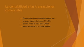 La contabilidad y las transacciones
comerciales
 Otras transacciones que pueden suceder son:
 Le pagan algunos clientes por S/.1,000.
 Efectúa ventas al costo por S/.9,000.
 Retira la suma de S/.2,100 del negocio.
 