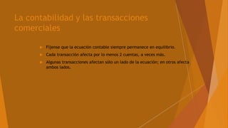 La contabilidad y las transacciones
comerciales
 Fíjense que la ecuación contable siempre permanece en equilibrio.
 Cada transacción afecta por lo menos 2 cuentas, a veces más.
 Algunas transacciones afectan sólo un lado de la ecuación; en otros afecta
ambos lados.
 