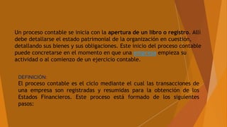 DEFINICIÓN:
El proceso contable es el ciclo mediante el cual las transacciones de
una empresa son registradas y resumidas para la obtención de los
Estados Financieros. Este proceso está formado de los siguientes
pasos:
Un proceso contable se inicia con la apertura de un libro o registro. Allí
debe detallarse el estado patrimonial de la organización en cuestión,
detallando sus bienes y sus obligaciones. Este inicio del proceso contable
puede concretarse en el momento en que una empresa empieza su
actividad o al comienzo de un ejercicio contable.
 