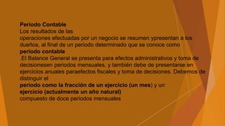 Periodo Contable
Los resultados de las
operaciones efectuadas por un negocio se resumen ypresentan a los
dueños, al final de un periodo determinado que se conoce como
periodo contable
.El Balance General se presenta para efectos administrativos y toma de
decisionesen periodos mensuales, y también debe de presentarse en
ejercicios anuales paraefectos fiscales y toma de decisiones. Debemos de
distinguir el
periodo como la fracción de un ejercicio (un mes) y un
ejercicio (actualmente un año natural)
compuesto de doce periodos mensuales
 
