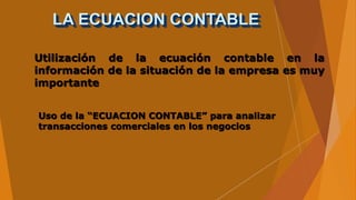 LA ECUACION CONTABLE
Utilización de la ecuación contable en la
información de la situación de la empresa es muy
importante
Uso de la “ECUACION CONTABLE” para analizar
transacciones comerciales en los negocios
 