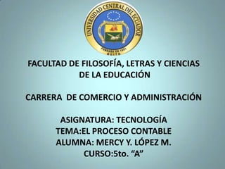 FACULTAD DE FILOSOFÍA, LETRAS Y CIENCIAS
           DE LA EDUCACIÓN

CARRERA DE COMERCIO Y ADMINISTRACIÓN

       ASIGNATURA: TECNOLOGÍA
      TEMA:EL PROCESO CONTABLE
      ALUMNA: MERCY Y. LÓPEZ M.
            CURSO:5to. “A”
 