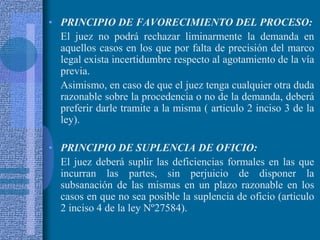 PRINCIPIO DE FAVORECIMIENTO DEL PROCESO:<br />	El juez no podrá rechazar liminarmente la demanda en aquellos casos en los ...