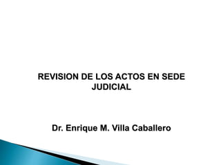 REVISION DE LOS ACTOS EN SEDE
JUDICIAL
Dr. Enrique M. Villa Caballero
 