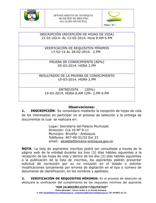 Versión 1

DEPARTAMENTO DE ANTIOQUIA
MUNICIPIO DE BRICEÑO
ALCALDÍA MUNICIPAL
Página 3 de 5

INSCRIPCIÓN (RECEPCIÓN DE HOJAS DE VIDA)
21-01-2014- AL 13-02-2014. Hora 8 AM 6 PM
VERIFICACIÓN DE REQUISITOS MÍNIMOS
17-02-14 AL 28-02-2014. 2.PM
PRUEBA DE CONOCIMIENTO (80%)
05-03-2014. HORA 2.PM
RESULTADOS DE LA PRUEBA DE CONOCIMIENTO
10-03-2014. HORA 2.PM
ENTREVISTA
(20%)
14-03-2014. HORA 8.AM 12M- 2.PM 6.PM

Observaciones:
1.
INSCRIPCIÓN: Se consolidara mediante la recepción de hojas de vida
de los interesados en participar en el proceso de selección y la entrega de
documentos la cual se realizara en:
Lugar: Secretaría del Palacio Municipal.
Dirección: Cra 10 Nº 9-11
Municipio: Briceño - Antioquia.
Teléfonos: 857-00-51/52 Ext 23
email: alcaldía@briceno-antioquia.gov.co
NOTA: La lista de aspirantes inscritos podrá ser consultada a través de la
página web de la entidad durante los tres (3) días hábiles siguientes a la
recepción de las hojas de vida y dentro de los dos (2) días hábiles siguientes
a la publicación de la lista de inscritos, los aspirantes podrán presentar
solicitud de corrección por su no inclusión en el listado o solicitar
modificaciones únicamente por errores de digitación en el tipo o número de
documento de identificación, en los nombres y apellidos.
2.
VERIFICACIÓN DE REQUISITOS MÍNIMOS: En el proceso de selección se
efectuará la verificación del cumplimiento de los requisitos mínimos del aspirante

“POR UN BRICEÑO JUSTO Y EQUITATIVO”

Palacio Municipal – Carrera 10 Nro. 9 -11, Briceño Antioquia E- mail: alcaldia@briceno-antioquia.gov.co, contactenos@briceno-antioquia.gov.co, TEL: 8570051 ext. 23

 