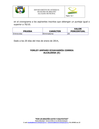 Versión 1

DEPARTAMENTO DE ANTIOQUIA
MUNICIPIO DE BRICEÑO
ALCALDÍA MUNICIPAL
Página 5 de 5

en el cronograma a los aspirantes inscritos que obtengan un puntaje igual o
superior a 70/10.
PRUEBA
Entrevista

VALOR
PORCENTUAL

CARÁCTER
Eliminatoria

20

Dado a los 20 días del mes de enero de 2014,

YORLEY AMPARO ECHAVARRÍA CORREA
ALCALDESA (E)

“POR UN BRICEÑO JUSTO Y EQUITATIVO”

Palacio Municipal – Carrera 10 Nro. 9 -11, Briceño Antioquia E- mail: alcaldia@briceno-antioquia.gov.co, contactenos@briceno-antioquia.gov.co, TEL: 8570051 ext. 23

 
