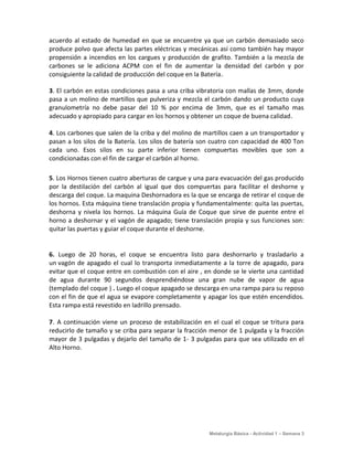 acuerdo al estado de humedad en que se encuentre ya que un carbón demasiado seco
produce polvo que afecta las partes eléctricas y mecánicas así como también hay mayor
propensión a incendios en los cargues y producción de grafito. También a la mezcla de
carbones se le adiciona ACPM con el fin de aumentar la densidad del carbón y por
consiguiente la calidad de producción del coque en la Batería.

3. El carbón en estas condiciones pasa a una criba vibratoria con mallas de 3mm, donde
pasa a un molino de martillos que pulveriza y mezcla el carbón dando un producto cuya
granulometría no debe pasar del 10 % por encima de 3mm, que es el tamaño mas
adecuado y apropiado para cargar en los hornos y obtener un coque de buena calidad.

4. Los carbones que salen de la criba y del molino de martillos caen a un transportador y
pasan a los silos de la Batería. Los silos de batería son cuatro con capacidad de 400 Ton
cada uno. Esos silos en su parte inferior tienen compuertas movibles que son a
condicionadas con el fin de cargar el carbón al horno.

5. Los Hornos tienen cuatro aberturas de cargue y una para evacuación del gas producido
por la destilación del carbón al igual que dos compuertas para facilitar el deshorne y
descarga del coque. La maquina Deshornadora es la que se encarga de retirar el coque de
los hornos. Esta máquina tiene translación propia y fundamentalmente: quita las puertas,
deshorna y nivela los hornos. La máquina Guía de Coque que sirve de puente entre el
horno a deshornar y el vagón de apagado; tiene translación propia y sus funciones son:
quitar las puertas y guiar el coque durante el deshorne.


6. Luego de 20 horas, el coque se encuentra listo para deshornarlo y trasladarlo a
un vagón de apagado el cual lo transporta inmediatamente a la torre de apagado, para
evitar que el coque entre en combustión con el aire , en donde se le vierte una cantidad
de agua durante 90 segundos desprendiéndose una gran nube de vapor de agua
(templado del coque ) . Luego el coque apagado se descarga en una rampa para su reposo
con el fin de que el agua se evapore completamente y apagar los que estén encendidos.
Esta rampa está revestido en ladrillo prensado.

7. A continuación viene un proceso de estabilización en el cual el coque se tritura para
reducirlo de tamaño y se criba para separar la fracción menor de 1 pulgada y la fracción
mayor de 3 pulgadas y dejarlo del tamaño de 1- 3 pulgadas para que sea utilizado en el
Alto Horno.




                                                       Metalurgia Básica - Actividad 1 – Semana 3
 