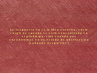 La respuesta en s í, la idea creativa, suele surgir no cuando se está concentrado en el problema, sino cuando nos encontramos en un estado de abstracción (soñando despiertos). 