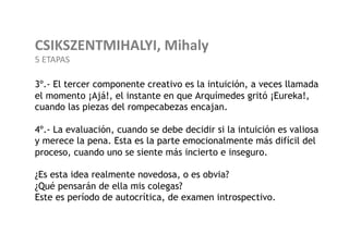 CSIKSZENTMIHALYI,	
  Mihaly	
  
5	
  ETAPAS	
  

3º.- El tercer componente creativo es la intuición, a veces llamada
el momento ¡Ajá!, el instante en que Arquímedes gritó ¡Eureka!,
cuando las piezas del rompecabezas encajan.

4º.- La evaluación, cuando se debe decidir si la intuición es valiosa
y merece la pena. Esta es la parte emocionalmente más difícil del
proceso, cuando uno se siente más incierto e inseguro.

¿Es esta idea realmente novedosa, o es obvia?
¿Qué pensarán de ella mis colegas?
Este es período de autocrítica, de examen introspectivo.
 