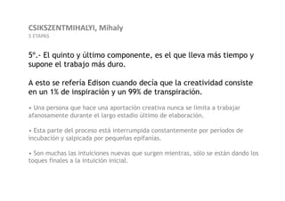 CSIKSZENTMIHALYI,	
  Mihaly	
  
5	
  ETAPAS	
  


5º.- El quinto y último componente, es el que lleva más tiempo y
supone el trabajo más duro.

A esto se refería Edison cuando decía que la creatividad consiste
en un 1% de inspiración y un 99% de transpiración.
• Una persona que hace una aportación creativa nunca se limita a trabajar
afanosamente durante el largo estadio último de elaboración.

• Esta parte del proceso está interrumpida constantemente por períodos de
incubación y salpicada por pequeñas epifanías.

• Son muchas las intuiciones nuevas que surgen mientras, sólo se están dando los
toques finales a la intuición inicial.
 