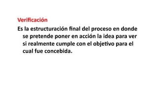 Veriﬁcación	
  
Es	
  la	
  estructuración	
  ﬁnal	
  del	
  proceso	
  en	
  donde	
  
  se	
  pretende	
  poner	
  en	
  acción	
  la	
  idea	
  para	
  ver	
  
  si	
  realmente	
  cumple	
  con	
  el	
  obje8vo	
  para	
  el	
  
  cual	
  fue	
  concebida.	
  
 