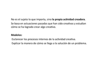 No	
  es	
  el	
  sujeto	
  lo	
  que	
  importa,	
  sino	
  la	
  propia	
  ac8vidad	
  creadora.	
  
Se	
  basa	
  en	
  actuaciones	
  pasadas	
  que	
  han	
  sido	
  crea>vas	
  y	
  estudian	
  
cómo	
  se	
  ha	
  logrado	
  crear	
  algo	
  crea>vo.	
  

Modelos:	
  
	
  Esclarecer	
  los	
  procesos	
  internos	
  de	
  la	
  ac>vidad	
  crea>va.	
  
	
  Explicar	
  la	
  manera	
  de	
  cómo	
  se	
  llega	
  a	
  la	
  solución	
  de	
  un	
  problema.	
  
 