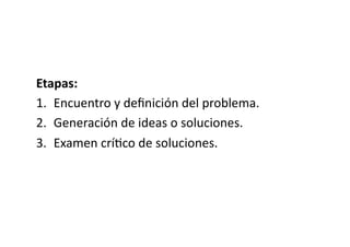 Etapas:	
  
1.  Encuentro	
  y	
  deﬁnición	
  del	
  problema.	
  
2.  Generación	
  de	
  ideas	
  o	
  soluciones.	
  
3.  Examen	
  crí>co	
  de	
  soluciones.	
  
 