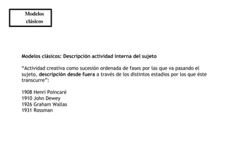 Modelos 	

 clásicos 	





Modelos clásicos: Descripción actividad interna del sujeto

“Actividad creativa como sucesión ordenada de fases por las que va pasando el
sujeto, descripción desde fuera a través de los distintos estadios por los que éste
transcurre”:

1908   Henri Poincaré
1910   John Dewey
1926   Graham Wallas
1931   Rossman
 