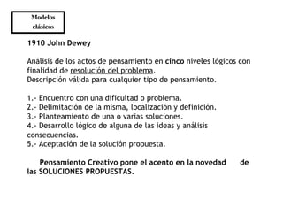 Modelos 	

 clásicos 	


1910 John Dewey

Análisis de los actos de pensamiento en cinco niveles lógicos con
finalidad de resolución del problema.
Descripción válida para cualquier tipo de pensamiento.

1.- Encuentro con una dificultad o problema.
2.- Delimitación de la misma, localización y definición.
3.- Planteamiento de una o varias soluciones.
4.- Desarrollo lógico de alguna de las ideas y análisis
consecuencias.
5.- Aceptación de la solución propuesta.

    Pensamiento Creativo pone el acento en la novedad        de
las SOLUCIONES PROPUESTAS.
 