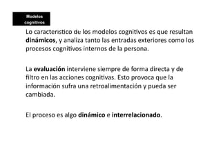 Modelos
cognitivos
             Modelos cognitivos
Lo	
  caracterís>co	
  de	
  los	
  modelos	
  cogni>vos	
  es	
  que	
  resultan	
  
dinámicos,	
  y	
  analiza	
  tanto	
  las	
  entradas	
  exteriores	
  como	
  los	
  
procesos	
  cogni>vos	
  internos	
  de	
  la	
  persona.	
  

La	
  evaluación	
  interviene	
  siempre	
  de	
  forma	
  directa	
  y	
  de	
  
ﬁltro	
  en	
  las	
  acciones	
  cogni>vas.	
  Esto	
  provoca	
  que	
  la	
  
información	
  sufra	
  una	
  retroalimentación	
  y	
  pueda	
  ser	
  
cambiada.	
  

El	
  proceso	
  es	
  algo	
  dinámico	
  e	
  interrelacionado.	
  
 