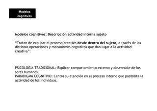 Modelos
 cognitivos




Modelos cognitivos: Descripción actividad interna sujeto

“Tratan de explicar el proceso creativo desde dentro del sujeto, a través de las
distintas operaciones y mecanismos cognitivos que dan lugar a la actividad
creativa”:



PSICOLOGÍA TRADICIONAL: Explicar comportamiento externo y observable de los
seres humanos.
PARADIGMA COGNITIVO: Centra su atención en el proceso interno que posibilita la
actividad de los individuos.
 