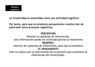 Modelos
 cognitivos




La Creatividad es entendida como una actividad Cognitiva

Por tanto, para que se produzca pensamiento creativo han de
intervenir otros procesos cognitivos:

                            PERCEPCIÓN
               Permite la captación de información,
    esta información puede ser archivada gracias al mecanismo
                              MEMORIA,
    selector de captación de información, para que se produzca
                          EL PENSAMIENTO
este se explica por la intervención de la memoria que suministra la
                   información allí almacenada.
 