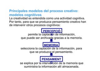 Principales modelos del proceso creativo:
modelos cognitivos
La creatividad es entendida como una actividad cognitiva.
Por tanto, para que se produzca pensamiento creativo han
de intervenir otros procesos cognitivos:

                         PERCEPCIÓ
             permite la captación de información,
                              N
        que puede ser archivada gracias a la memoria.

                          MEMORIA
        selecciona la captación de la información, para
               que se produzca el pensamiento.

                        PENSAMIENT
                                O
       se explica por la intervención de la memoria que
          suministra la información allí almacenada.
 