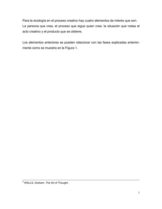 Para la sicología en el proceso creativo hay cuatro elementos de interés que son:
La persona que crea, el proceso que sigue quien crea, la situación que rodea el
acto creativo y el producto que se obtiene.


Los elementos anteriores se pueden relacionar con las fases explicadas anterior-
mente como se muestra en la Figura 1.




5
    WALLS, Graham. The Art of Thought.


                                                                                    5
 