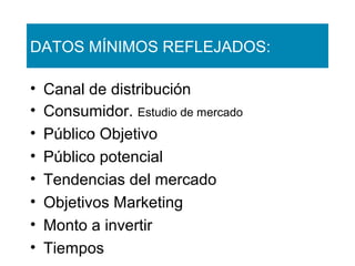 DATOS MÍNIMOS REFLEJADOS:
•
•
•
•
•
•
•
•

Canal de distribución
Consumidor. Estudio de mercado
Público Objetivo
Público potencial
Tendencias del mercado
Objetivos Marketing
Monto a invertir
Tiempos

 