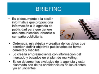 BRIEFING
• Es el documento o la sesión
informativa que proporciona
información a la agencia de
publicidad para que genere
una comunicación, anuncio o
campaña publicitaria.
• Ordenada, estratégica y creativa de los datos que
permiten definir objetivos publicitarios de forma
correcta y medible.
• Lo crea la empresa-cliente con información del
mercado y basados en el plan de marketing.
• Es un documentos exclusivo de la agencia y esta
plasmado con datos confidenciales de los clientes
y/o anunciantes.

 
