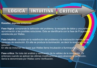 Koestler, expresa entonces:
Fase lógica: comprende la definición del problema, la recogida de datos y una primera
aproximación a las posibles soluciones. Ésta se identificaría con la fase de Preparación
establecida por Wallas.
Fase intuitiva: consiste en la redefinición del problema y la maduración mental de las
opciones de resolución. En ella se produce la iluminación, es decir la revelación de la
solución.
En ella se incluirían las fases que Wallas llama Incubación e Iluminación.
Fase crítica: Se trata del análisis y verificación de la validez de la innovación. Es
entonces cuando se aplican las últimas modificaciones para alcanzar la perfección.
Sería la denominada por Wallas como Verificación.
 