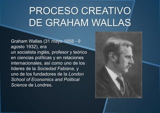 PROCESO CREATIVO
DE GRAHAM WALLAS
Graham Wallas (31 mayo 1858 - 9
agosto 1932), era
un socialista inglés, profesor y teórico
en ciencias políticas y en relaciones
internacionales, así como uno de los
líderes de la Sociedad Fabiana, y
uno de los fundadores de la London
School of Economics and Political
Science de Londres.
 