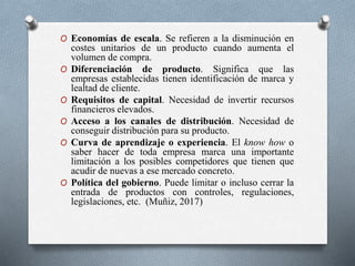 O Economías de escala. Se refieren a la disminución en
costes unitarios de un producto cuando aumenta el
volumen de compra.
O Diferenciación de producto. Significa que las
empresas establecidas tienen identificación de marca y
lealtad de cliente.
O Requisitos de capital. Necesidad de invertir recursos
financieros elevados.
O Acceso a los canales de distribución. Necesidad de
conseguir distribución para su producto.
O Curva de aprendizaje o experiencia. El know how o
saber hacer de toda empresa marca una importante
limitación a los posibles competidores que tienen que
acudir de nuevas a ese mercado concreto.
O Política del gobierno. Puede limitar o incluso cerrar la
entrada de productos con controles, regulaciones,
legislaciones, etc. (Muñiz, 2017)
 