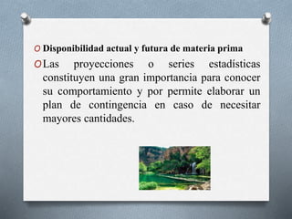 O Disponibilidad actual y futura de materia prima
OLas proyecciones o series estadísticas
constituyen una gran importancia para conocer
su comportamiento y por permite elaborar un
plan de contingencia en caso de necesitar
mayores cantidades.
 