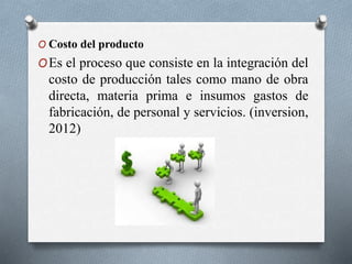 O Costo del producto
OEs el proceso que consiste en la integración del
costo de producción tales como mano de obra
directa, materia prima e insumos gastos de
fabricación, de personal y servicios. (inversion,
2012)
 