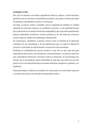 3
INTRODUCCIÓN
Día a día los humanos con nuestra capacidad de observar, analizar y tomar decisiones
aportamos nuevas soluciones a los problemas existentes o, aún mejor, evitamos que surjan
los problemas anticipándonos incluso a su formación.
Sin duda, el proceso creativo, entendido como la capacidad de modificar la realidad
aportando las soluciones óptimas a los problemas concretos, es una capacidad humana
que se desarrolla en un entorno de máxima complejidad ya que exige tratar paralelamente
aspectos ambientales, económicos, sociales, productivos, etc. Por todo esto, el proceso
creativo exige ser tratado con metodología y planificación.
En consecuencia, entendemos el proceso creativo como el resultado de la aplicación
sistemática de una metodología y de una planificación que no coarten la libertad de
creación, la cual puede ser transformación o creación de cosas inexistentes.
Realmente la complejidad del proceso creativo es muy alta, ya que exige una gran
capacidad de observación y de anticipación, consecuentemente es un proceso mental de
gran capacidad de abstracción. El proceso creativo se desarrolla, en un porcentaje muy
elevado, por la necesidad de superar dificultades de todo tipo, que suelen provenir del
ejercicio de la actividad profesional en mercados altamente competitivos, globales y sin
regularizar.
El presente trabajo se elabora con el objetivo de conocer qué es la creatividad, su proceso
y la manera más efectiva de estimular el pensamiento creativo.
 