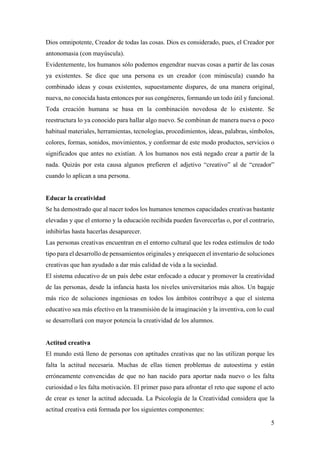 5
Dios omnipotente, Creador de todas las cosas. Dios es considerado, pues, el Creador por
antonomasia (con mayúscula).
Evidentemente, los humanos sólo podemos engendrar nuevas cosas a partir de las cosas
ya existentes. Se dice que una persona es un creador (con minúscula) cuando ha
combinado ideas y cosas existentes, supuestamente dispares, de una manera original,
nueva, no conocida hasta entonces por sus congéneres, formando un todo útil y funcional.
Toda creación humana se basa en la combinación novedosa de lo existente. Se
reestructura lo ya conocido para hallar algo nuevo. Se combinan de manera nueva o poco
habitual materiales, herramientas, tecnologías, procedimientos, ideas, palabras, símbolos,
colores, formas, sonidos, movimientos, y conformar de este modo productos, servicios o
significados que antes no existían. A los humanos nos está negado crear a partir de la
nada. Quizás por esta causa algunos prefieren el adjetivo “creativo” al de “creador”
cuando lo aplican a una persona.
Educar la creatividad
Se ha demostrado que al nacer todos los humanos tenemos capacidades creativas bastante
elevadas y que el entorno y la educación recibida pueden favorecerlas o, por el contrario,
inhibirlas hasta hacerlas desaparecer.
Las personas creativas encuentran en el entorno cultural que les rodea estímulos de todo
tipo para el desarrollo de pensamientos originales y enriquecen el inventario de soluciones
creativas que han ayudado a dar más calidad de vida a la sociedad.
El sistema educativo de un país debe estar enfocado a educar y promover la creatividad
de las personas, desde la infancia hasta los niveles universitarios más altos. Un bagaje
más rico de soluciones ingeniosas en todos los ámbitos contribuye a que el sistema
educativo sea más efectivo en la transmisión de la imaginación y la inventiva, con lo cual
se desarrollará con mayor potencia la creatividad de los alumnos.
Actitud creativa
El mundo está lleno de personas con aptitudes creativas que no las utilizan porque les
falta la actitud necesaria. Muchas de ellas tienen problemas de autoestima y están
erróneamente convencidas de que no han nacido para aportar nada nuevo o les falta
curiosidad o les falta motivación. El primer paso para afrontar el reto que supone el acto
de crear es tener la actitud adecuada. La Psicología de la Creatividad considera que la
actitud creativa está formada por los siguientes componentes:
 