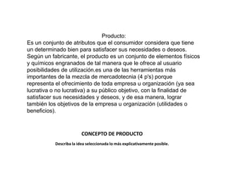 Producto:
Es un conjunto de atributos que el consumidor considera que tiene
un determinado bien para satisfacer sus necesidades o deseos.
Según un fabricante, el producto es un conjunto de elementos físicos
y químicos engranados de tal manera que le ofrece al usuario
posibilidades de utilización.es una de las herramientas más
importantes de la mezcla de mercadotecnia (4 p's) porque
representa el ofrecimiento de toda empresa u organización (ya sea
lucrativa o no lucrativa) a su público objetivo, con la finalidad de
satisfacer sus necesidades y deseos, y de esa manera, lograr
también los objetivos de la empresa u organización (utilidades o
beneficios).



                         CONCEPTO DE PRODUCTO
           Describa la idea seleccionada lo más explicativamente posible.
 