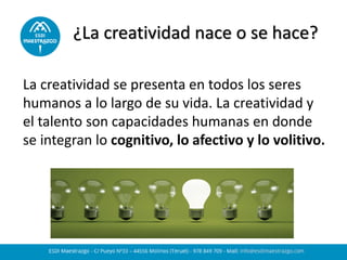 ¿La creatividad nace o se hace?
La creatividad se presenta en todos los seres
humanos a lo largo de su vida. La creatividad y
el talento son capacidades humanas en donde
se integran lo cognitivo, lo afectivo y lo volitivo.
 