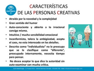 CARACTERÍSTICAS
DE LAS PERSONAS CREATIVAS
• Atraído por la novedad y la complejidad
• Gran sentido del humor
• Auto-consciente y abierto a lo irracional
consigo mismo.
• Intuitivo / mucha sensibilidad emocional
• Inconformista, tolera la ambigüedad, acepta
el caos, no esta interesado en los detalles.
• Descrito como “individualista” no le preocupa
que se le clasifique como “diferente”,
preocupado internamente, necesita tiempo
para pensar.
• No desea aceptar lo que dice la autoridad sin
auto-examinar con mucha crítica.
 