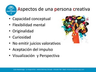 Aspectos de una persona creativa
• Capacidad conceptual
• Flexibilidad mental
• Originalidad
• Curiosidad
• No emitir juicios valorativos
• Aceptación del impulso
• Visualización y Perspectiva
 