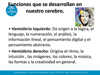 Funciones que se desarrollan en
nuestro cerebro.
• Hemisferio Izquierdo: Da origen a la lógica, el
lenguaje, la numeración, el análisis, la
información lineal, el pensamiento digital y el
pensamiento abstracto.
• Hemisferio derecho: Origina el ritmo, la
intuición , las imágenes, los colores, la música,
las formas y la creatividad en general.
 