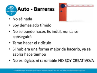 Auto - Barreras
• No sé nada
• Soy demasiado tímido
• No se puede hacer. Es inútil, nunca se
conseguirá
• Temo hacer el ridículo
• Si hubiera una forma mejor de hacerlo, ya se
sabría hace tiempo
• No es lógico, ni razonable NO SOY CREATIVO/A
 