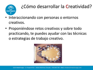 ¿Cómo desarrollar la Creatividad?
• Interaccionando con personas o entornos
creativos.
• Proponiéndose retos creativos y sobre todo
practicando, te puedes ayudar con las técnicas
o estrategias de trabajo creativo.
 